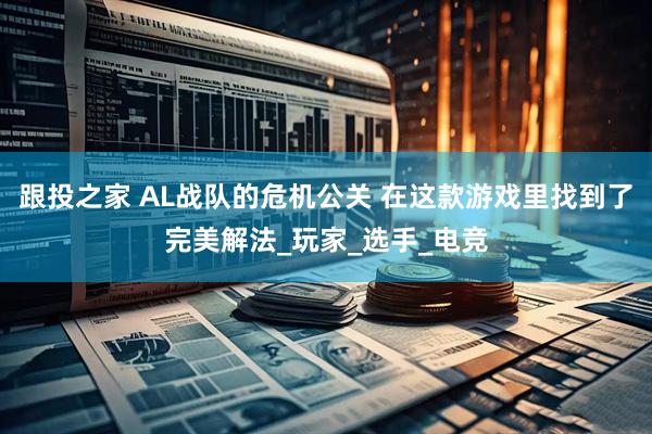 跟投之家 AL战队的危机公关 在这款游戏里找到了完美解法_玩家_选手_电竞