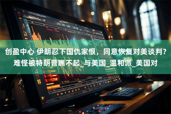 创盈中心 伊朗忍下国仇家恨，同意恢复对美谈判？难怪被特朗普瞧不起_与美国_温和派_美国对