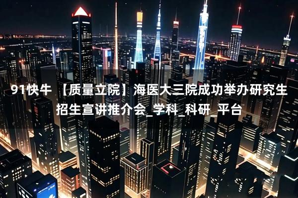 91快牛 【质量立院】海医大三院成功举办研究生招生宣讲推介会_学科_科研_平台