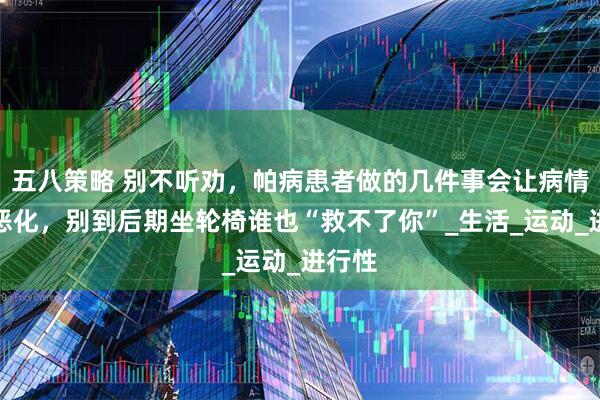 五八策略 别不听劝，帕病患者做的几件事会让病情加速恶化，别到后期坐轮椅谁也“救不了你”_生活_运动_进行性