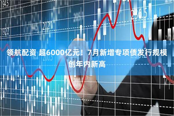 领航配资 超6000亿元！7月新增专项债发行规模创年内新高