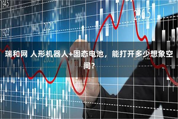 瑞和网 人形机器人+固态电池，能打开多少想象空间？