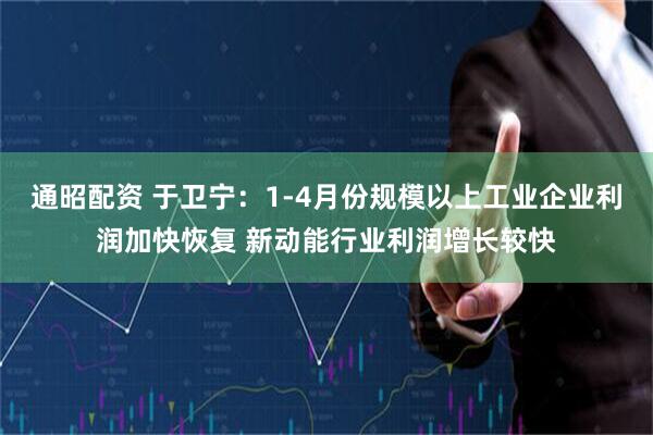 通昭配资 于卫宁：1-4月份规模以上工业企业利润加快恢复 新动能行业利润增长较快