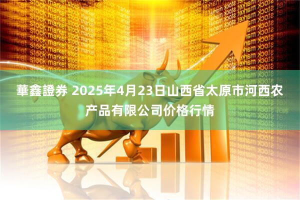 華鑫證券 2025年4月23日山西省太原市河西农产品有限公司价格行情