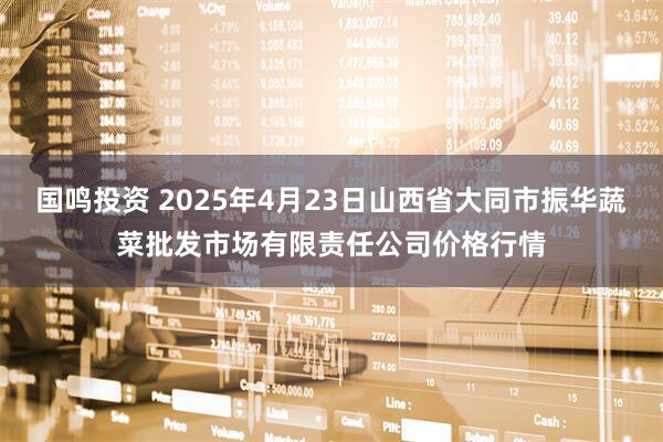 国鸣投资 2025年4月23日山西省大同市振华蔬菜批发市场有限责任公司价格行情