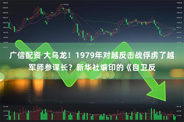 广信配资 大乌龙！1979年对越反击战俘虏了越军师参谋长？新华社编印的《自卫反