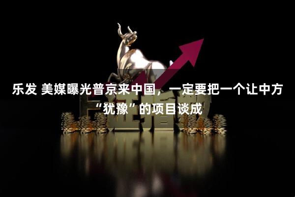 乐发 美媒曝光普京来中国，一定要把一个让中方“犹豫”的项目谈成