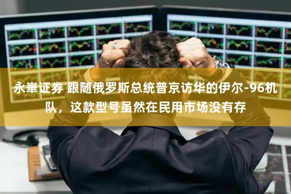 永崋证券 跟随俄罗斯总统普京访华的伊尔-96机队，这款型号虽然在民用市场没有存